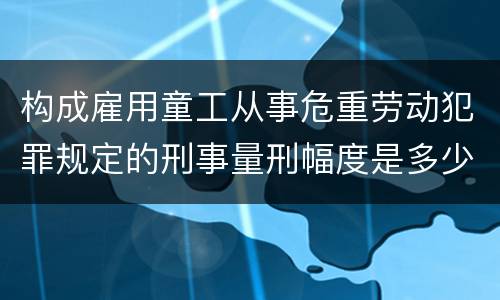 构成雇用童工从事危重劳动犯罪规定的刑事量刑幅度是多少