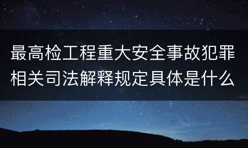 最高检工程重大安全事故犯罪相关司法解释规定具体是什么主要内容