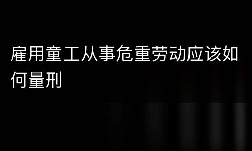 雇用童工从事危重劳动应该如何量刑