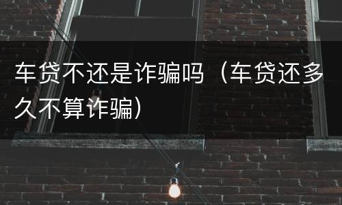 车贷不还是诈骗吗（车贷还多久不算诈骗）