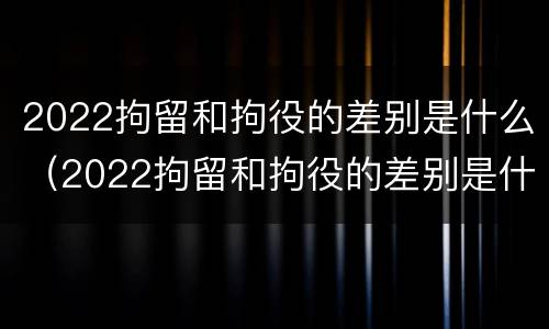 2022拘留和拘役的差别是什么（2022拘留和拘役的差别是什么呀）