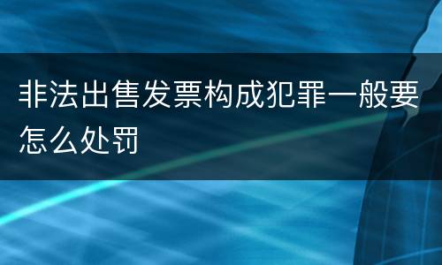 非法出售发票构成犯罪一般要怎么处罚