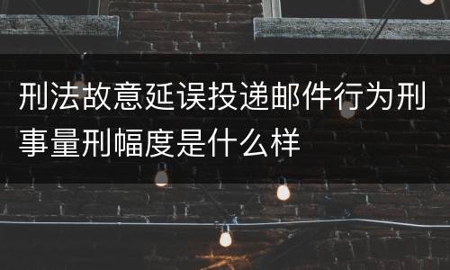 刑法故意延误投递邮件行为刑事量刑幅度是什么样