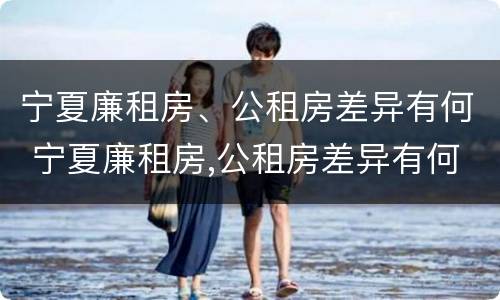宁夏廉租房、公租房差异有何 宁夏廉租房,公租房差异有何区别