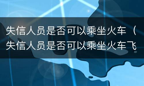 失信人员是否可以乘坐火车（失信人员是否可以乘坐火车飞机）