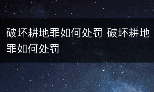破坏耕地罪如何处罚 破坏耕地罪如何处罚