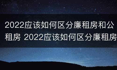 2022应该如何区分廉租房和公租房 2022应该如何区分廉租房和公租房的区别