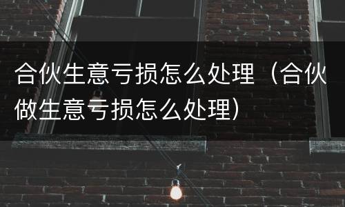 合伙生意亏损怎么处理（合伙做生意亏损怎么处理）