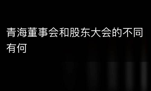青海董事会和股东大会的不同有何