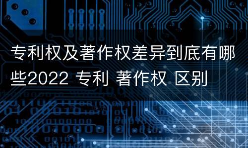 专利权及著作权差异到底有哪些2022 专利 著作权 区别