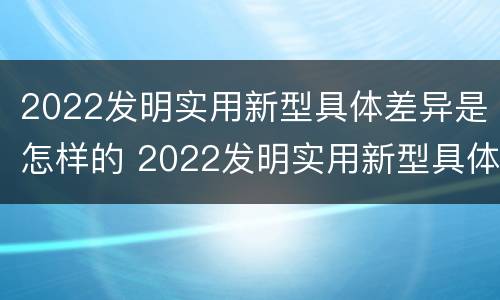 2022发明实用新型具体差异是怎样的 2022发明实用新型具体差异是怎样的呢