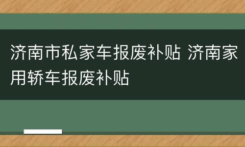 济南市私家车报废补贴 济南家用轿车报废补贴