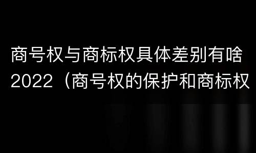 商号权与商标权具体差别有啥2022（商号权的保护和商标权的保护一样是全国性范围的）