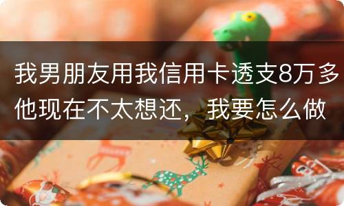 我男朋友用我信用卡透支8万多他现在不太想还，我要怎么做