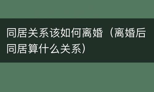 同居关系该如何离婚（离婚后同居算什么关系）