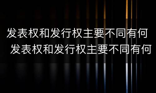 发表权和发行权主要不同有何 发表权和发行权主要不同有何特点
