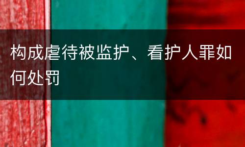 构成虐待被监护、看护人罪如何处罚