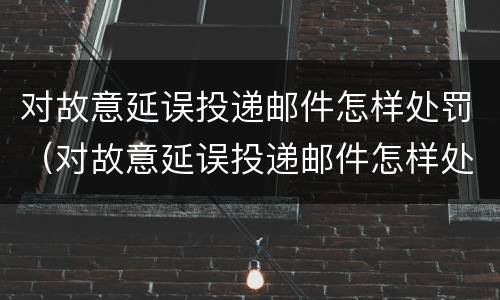 对故意延误投递邮件怎样处罚（对故意延误投递邮件怎样处罚）