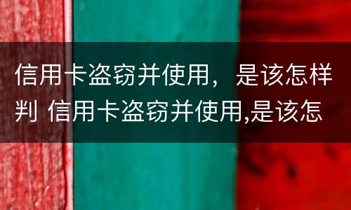 信用卡盗窃并使用，是该怎样判 信用卡盗窃并使用,是该怎样判刑的