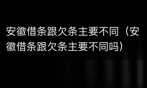 安徽借条跟欠条主要不同（安徽借条跟欠条主要不同吗）