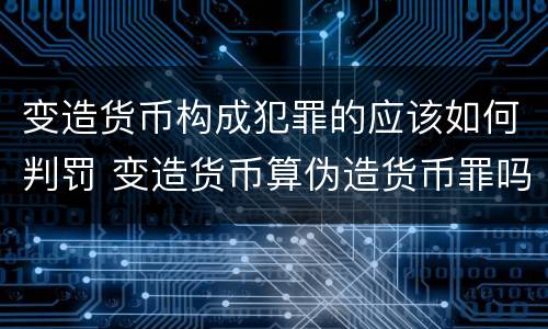 变造货币构成犯罪的应该如何判罚 变造货币算伪造货币罪吗