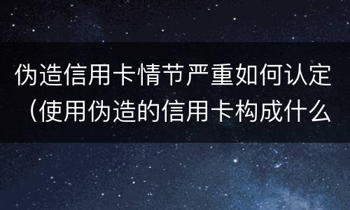 伪造信用卡情节严重如何认定（使用伪造的信用卡构成什么罪）