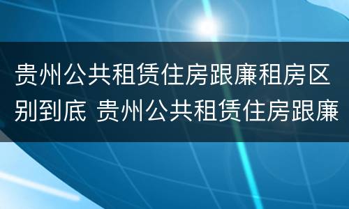 贵州公共租赁住房跟廉租房区别到底 贵州公共租赁住房跟廉租房区别到底在哪里