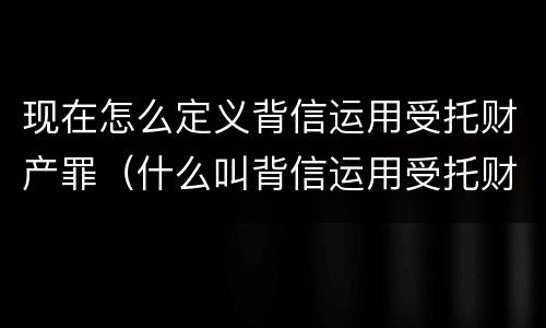 现在怎么定义背信运用受托财产罪（什么叫背信运用受托财产罪）