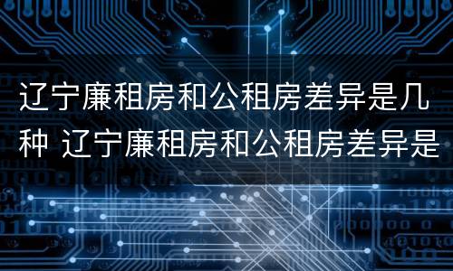 辽宁廉租房和公租房差异是几种 辽宁廉租房和公租房差异是几种类型