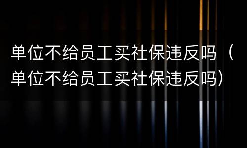 单位不给员工买社保违反吗（单位不给员工买社保违反吗）