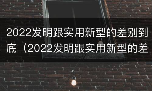2022发明跟实用新型的差别到底（2022发明跟实用新型的差别到底在哪）