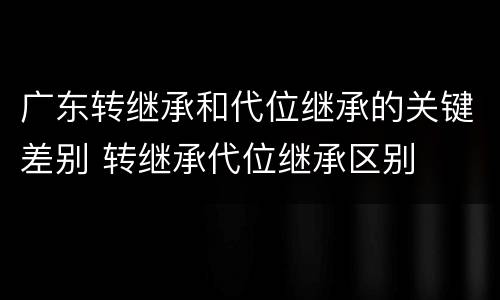 广东转继承和代位继承的关键差别 转继承代位继承区别