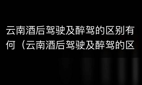 云南酒后驾驶及醉驾的区别有何（云南酒后驾驶及醉驾的区别有何规定）