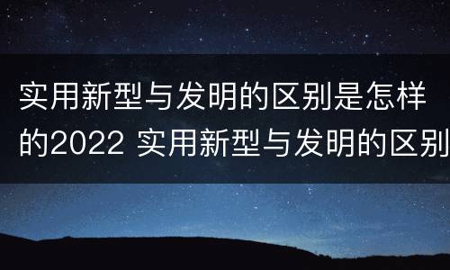 实用新型与发明的区别是怎样的2022 实用新型与发明的区别是什么