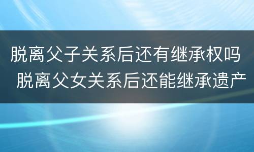 脱离父子关系后还有继承权吗 脱离父女关系后还能继承遗产吗