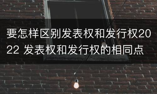 要怎样区别发表权和发行权2022 发表权和发行权的相同点