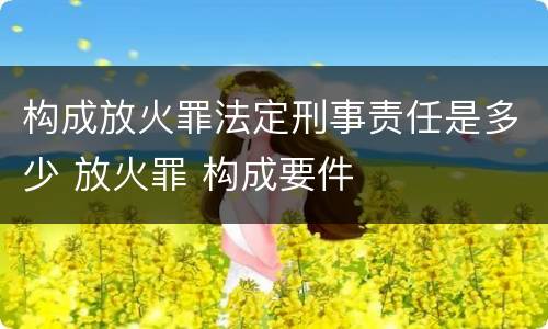 构成放火罪法定刑事责任是多少 放火罪 构成要件