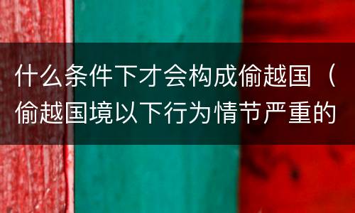 什么条件下才会构成偷越国（偷越国境以下行为情节严重的是）