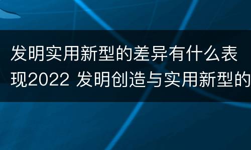 发明实用新型的差异有什么表现2022 发明创造与实用新型的区别
