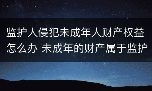 监护人侵犯未成年人财产权益怎么办 未成年的财产属于监护人吗