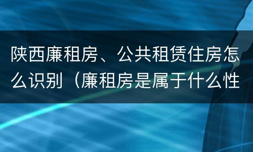陕西廉租房、公共租赁住房怎么识别（廉租房是属于什么性质的住房）
