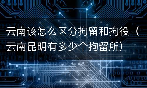 云南该怎么区分拘留和拘役（云南昆明有多少个拘留所）