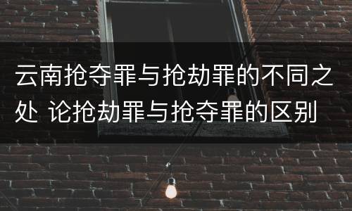 云南抢夺罪与抢劫罪的不同之处 论抢劫罪与抢夺罪的区别