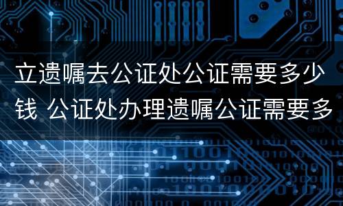 立遗嘱去公证处公证需要多少钱 公证处办理遗嘱公证需要多少钱