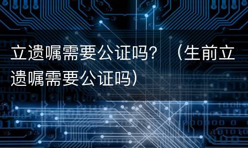 立遗嘱需要公证吗？（生前立遗嘱需要公证吗）