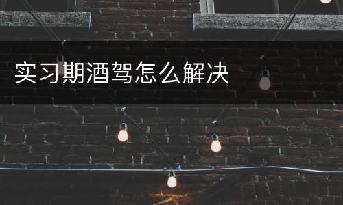 实习期酒驾怎么解决