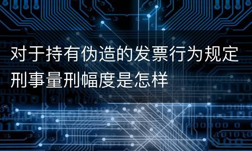对于持有伪造的发票行为规定刑事量刑幅度是怎样
