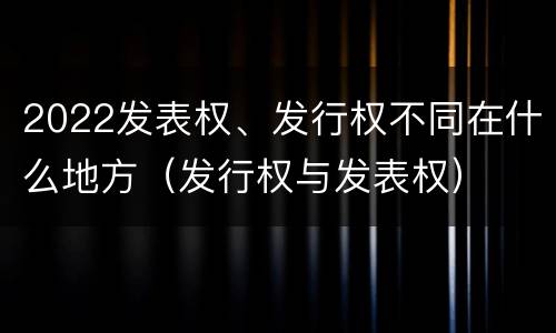 2022发表权、发行权不同在什么地方（发行权与发表权）