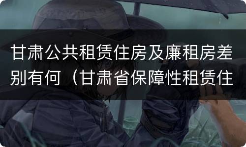甘肃公共租赁住房及廉租房差别有何（甘肃省保障性租赁住房）