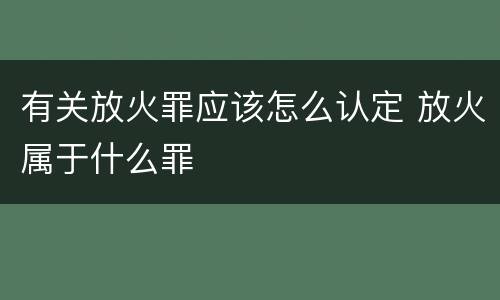 有关放火罪应该怎么认定 放火属于什么罪